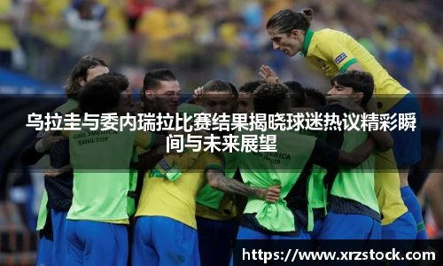 乌拉圭与委内瑞拉比赛结果揭晓球迷热议精彩瞬间与未来展望