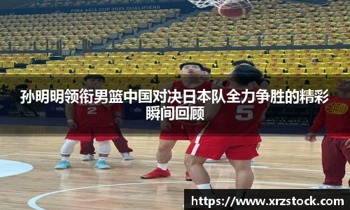 孙明明领衔男篮中国对决日本队全力争胜的精彩瞬间回顾